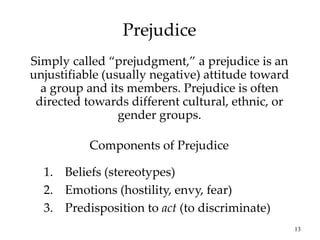 13
Prejudice
Simply called “prejudgment,” a prejudice is an
unjustifiable (usually negative) attitude toward
a group and its members. Prejudice is often
directed towards different cultural, ethnic, or
gender groups.
1. Beliefs (stereotypes)
2. Emotions (hostility, envy, fear)
3. Predisposition to act (to discriminate)
Components of Prejudice
 