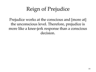 14
Reign of Prejudice
Prejudice works at the conscious and [more at]
the unconscious level. Therefore, prejudice is
more like a knee-jerk response than a conscious
decision.
 