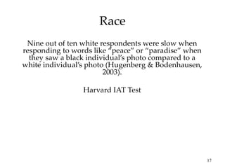 17
Race
Nine out of ten white respondents were slow when
responding to words like “peace” or “paradise” when
they saw a black individual’s photo compared to a
white individual’s photo (Hugenberg & Bodenhausen,
2003).
Harvard IAT Test
 