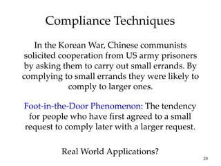 20
Compliance Techniques
In the Korean War, Chinese communists
solicited cooperation from US army prisoners
by asking them to carry out small errands. By
complying to small errands they were likely to
comply to larger ones.
Foot-in-the-Door Phenomenon: The tendency
for people who have first agreed to a small
request to comply later with a larger request.
Real World Applications?
 