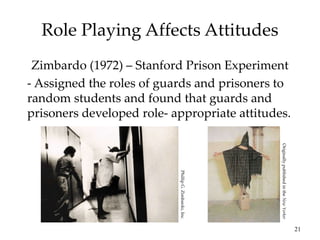 21
Role Playing Affects Attitudes
Zimbardo (1972) – Stanford Prison Experiment
- Assigned the roles of guards and prisoners to
random students and found that guards and
prisoners developed role- appropriate attitudes.
Originally
published
in
the
New
Yorker
Phillip
G.
Zimbardo,
Inc.
 