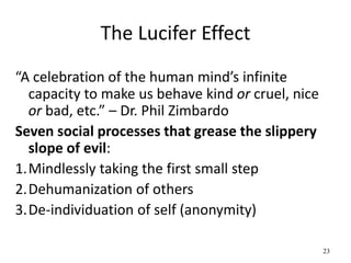 The Lucifer Effect
“A celebration of the human mind’s infinite
capacity to make us behave kind or cruel, nice
or bad, etc.” – Dr. Phil Zimbardo
Seven social processes that grease the slippery
slope of evil:
1.Mindlessly taking the first small step
2.Dehumanization of others
3.De-individuation of self (anonymity)
23
 