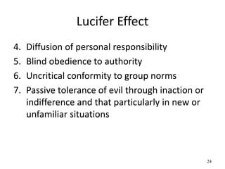 Lucifer Effect
4. Diffusion of personal responsibility
5. Blind obedience to authority
6. Uncritical conformity to group norms
7. Passive tolerance of evil through inaction or
indifference and that particularly in new or
unfamiliar situations
24
 