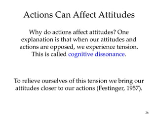 26
Actions Can Affect Attitudes
Why do actions affect attitudes? One
explanation is that when our attitudes and
actions are opposed, we experience tension.
This is called cognitive dissonance.
To relieve ourselves of this tension we bring our
attitudes closer to our actions (Festinger, 1957).
 