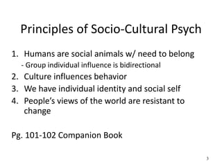 Principles of Socio-Cultural Psych
1. Humans are social animals w/ need to belong
- Group individual influence is bidirectional
2. Culture influences behavior
3. We have individual identity and social self
4. People’s views of the world are resistant to
change
Pg. 101-102 Companion Book
3
 