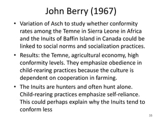 John Berry (1967)
• Variation of Asch to study whether conformity
rates among the Temne in Sierra Leone in Africa
and the Inuits of Baffin Island in Canada could be
linked to social norms and socialization practices.
• Results: the Temne, agricultural economy, high
conformity levels. They emphasize obedience in
child-rearing practices because the culture is
dependent on cooperation in farming.
• The Inuits are hunters and often hunt alone.
Child-rearing practices emphasize self-reliance.
This could perhaps explain why the Inuits tend to
conform less
33
 