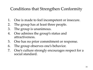 34
Conditions that Strengthen Conformity
1. One is made to feel incompetent or insecure.
2. The group has at least three people.
3. The group is unanimous.
4. One admires the group’s status and
attractiveness.
5. One has no prior commitment or response.
6. The group observes one’s behavior.
7. One’s culture strongly encourages respect for a
social standard.
 