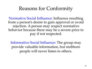 35
Reasons for Conformity
Normative Social Influence: Influence resulting
from a person’s desire to gain approval or avoid
rejection. A person may respect normative
behavior because there may be a severe price to
pay if not respected.
Informative Social Influence: The group may
provide valuable information, but stubborn
people will never listen to others.
 