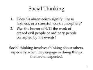 4
Social Thinking
Social thinking involves thinking about others,
especially when they engage in doing things
that are unexpected.
1. Does his absenteeism signify illness,
laziness, or a stressful work atmosphere?
2. Was the horror of 9/11 the work of
crazed evil people or ordinary people
corrupted by life events?
 
