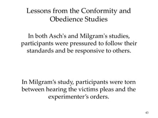 43
Lessons from the Conformity and
Obedience Studies
In both Asch's and Milgram's studies,
participants were pressured to follow their
standards and be responsive to others.
In Milgram’s study, participants were torn
between hearing the victims pleas and the
experimenter’s orders.
 