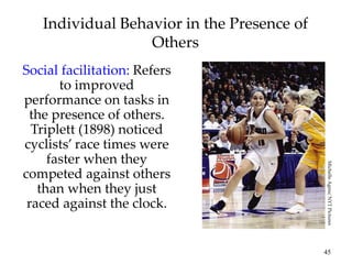 45
Individual Behavior in the Presence of
Others
Social facilitation: Refers
to improved
performance on tasks in
the presence of others.
Triplett (1898) noticed
cyclists’ race times were
faster when they
competed against others
than when they just
raced against the clock.
Michelle
Agnis/
NYT
Pictures
 