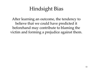 52
Hindsight Bias
After learning an outcome, the tendency to
believe that we could have predicted it
beforehand may contribute to blaming the
victim and forming a prejudice against them.
 