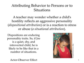 7
Attributing Behavior to Persons or to
Situations
A teacher may wonder whether a child’s
hostility reflects an aggressive personality
(dispositional attribution) or is a reaction to stress
or abuse (a situational attribution).
http://www.bootsnall.org
Dispositions are enduring
personality traits. So, if Joe
is a quiet, shy, and
introverted child, he is
likely to be like that in a
number of situations.
Actor-Observer Effect
 