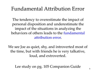 8
Fundamental Attribution Error
The tendency to overestimate the impact of
personal disposition and underestimate the
impact of the situations in analyzing the
behaviors of others leads to the fundamental
attribution error.
We see Joe as quiet, shy, and introverted most of
the time, but with friends he is very talkative,
loud, and extroverted.
Lee study on pg. 105 Companion Guide
 