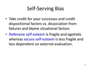 Self-Serving Bias
• Take credit for your successes and credit
dispositional factors vs. dissociation from
failures and blame situational factors
• Defensive self-esteem is fragile and egotistic
whereas secure self-esteem is less fragile and
less dependent on external evaluation.
9
 