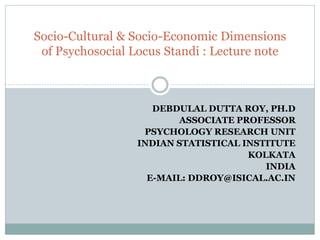 DEBDULAL DUTTA ROY, PH.D
ASSOCIATE PROFESSOR
PSYCHOLOGY RESEARCH UNIT
INDIAN STATISTICAL INSTITUTE
KOLKATA
INDIA
E-MAIL: DDROY@ISICAL.AC.IN
Socio-Cultural & Socio-Economic Dimensions
of Psychosocial Locus Standi : Lecture note
 