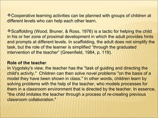 Cooperative learning activities can be planned with groups of children at
different levels who can help each other learn.

Scaffolding (Wood, Bruner, & Ross, 1976) is a tactic for helping the child
in his or her zone of proximal development in which the adult provides hints
and prompts at different levels. In scaffolding, the adult does not simplify the
task, but the role of the learner is simplified “through the graduated
intervention of the teacher” (Greenfield, 1984, p. 119).

Role of the teacher
In Vygotsky's view, the teacher has the "task of guiding and directing the
child's activity." Children can then solve novel problems "on the basis of a
model they have been shown in class." In other words, children learn by
solving problems with the help of the teacher, who models processes for
them in a classroom environment that is directed by the teacher. In essence,
"the child imitates the teacher through a process of re-creating previous
classroom collaboration."
 