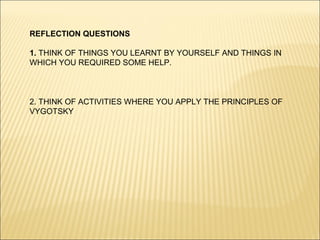 REFLECTION QUESTIONS

1. THINK OF THINGS YOU LEARNT BY YOURSELF AND THINGS IN
WHICH YOU REQUIRED SOME HELP.



2. THINK OF ACTIVITIES WHERE YOU APPLY THE PRINCIPLES OF
VYGOTSKY
 