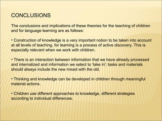 CONCLUSIONS
The conclusions and implications of these theories for the teaching of children
and for language learning are as follows:

• Construction of knowledge is a very important notion to be taken into account
at all levels of teaching, for learning is a process of active discovery. This is
especially relevant when we work with children.

• There is an interaction between information that we have already processed
and internalized and information we select to 'take in'; tasks and materials
should always include the new mixed with the old.

• Thinking and knowledge can be developed in children through meaningful
material actions.

• Children use different approaches to knowledge, different strategies
according to individual differences.
 