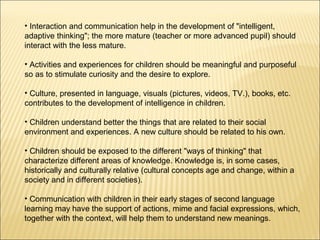 • Interaction and communication help in the development of "intelligent,
adaptive thinking"; the more mature (teacher or more advanced pupil) should
interact with the less mature.

• Activities and experiences for children should be meaningful and purposeful
so as to stimulate curiosity and the desire to explore.

• Culture, presented in language, visuals (pictures, videos, TV.), books, etc.
contributes to the development of intelligence in children.

• Children understand better the things that are related to their social
environment and experiences. A new culture should be related to his own.

• Children should be exposed to the different "ways of thinking" that
characterize different areas of knowledge. Knowledge is, in some cases,
historically and culturally relative (cultural concepts age and change, within a
society and in different societies).

• Communication with children in their early stages of second language
learning may have the support of actions, mime and facial expressions, which,
together with the context, will help them to understand new meanings.
 
