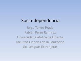 Socio-dependencia
Jorge Torres Prado
Fabián Pérez Ramírez
Universidad Católica de Oriente
Facultad Ciencias de la Educación
Lic. Lenguas Extranjeras
 