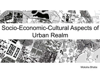 Socio-Economic-Cultural Aspects of
Urban Realm
Moksha Bhatia
 