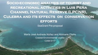 Socio-economic analysis of tourist and
  recreational activities in Luis Peña
  Channel Natural Reserve (LPCNR),
Culebra and its effects on conservation
                 efforts
                   SeaGrant Pre-proposal


        María José Andrade Núñez and Abimarie Otaño
                 Coastal Environmental course
                          CIAM 6117
 