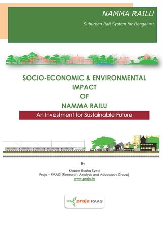 SOCIO-ECONOMIC & ENVIRONMENTAL
IMPACT
OF
NAMMA RAILU
By
Khader Basha Syed
Praja – RAAG (Research, Analysis and Advocacy Group)
www.praja.in
NAMMA RAILU
Suburban Rail System for Bengaluru
 