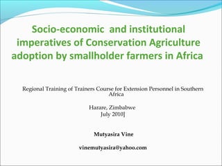 Socio-economic and institutional
imperatives of Conservation Agriculture
adoption by smallholder farmers in Africa
Regional Training of Trainers Course for Extension Personnel in Southern
Africa
Harare, Zimbabwe
July 2010]
Mutyasira Vine
vinemutyasira@yahoo.com

 