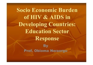 Socio Economic Burden
  of HIV & AIDS in
 Developing Countries:
   Education Sector
       Response
            By
  Prof. Obioma Nwaorgu
 