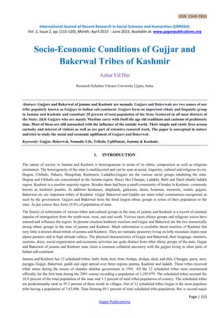 ISSN 2349-7831
International Journal of Recent Research in Social Sciences and Humanities (IJRRSSH)
Vol. 2, Issue 2, pp: (115-120), Month: April 2015 - June 2015, Available at: www.paperpublications.org
Page | 115
Paper Publications
Socio-Economic Conditions of Gujjar and
Bakerwal Tribes of Kashmir
Azhar Ud Din
Research Scholars Vikram University Ujjain, India
Abstract: Gujjars and Bakerwal of jammu and Kashmir are nomads. Gujjars and Bakerwals are two names of one
tribe popularly known as Gujjars in Indian sub-continent. Gujjars form an important ethnic and linguistic group
in Jammu and Kashmir and constitute 20 percent of total population of the State Scattered in all most districts of
the State; J&K Gujjars who are mainly Muslims carry with itself the age old traditions and customs of prehistoric
time. Most of them are still untouched with the influence of the outside world. Their simple and rustic lives arouse
curiosity and interest of visitors as well as are part of extensive research work. The paper is conceptual in nature
and tries to study the social and economic upliftment of Gujjars and Bakerwal.
Keywords: Gujjar, Bakerwal, Nomadic Life, Tribals, Upliftment, Jammu & Kashmir.
1. INTRODUCTION
The nature of society in Jammu and Kashmir is heterogeneous in terms of its ethnic composition as well as religious
orientation. The heterogeneity of the state is multilayered and can be seen at racial, linguistic, cultural and religious levels.
Dogras, Chibalis, Paharis, Mangolian, Kashmiris, Ladakhis,Gujjars are the various racial groups inhabiting the state.
Dogras and Chibalis are concentrated in the Jammu region. Races like Champa, Ladakhi, Balti and Dard inhabit ladakh
region. Kashmir is a muslim majority region. Besides there had been a small community of hindus in Kashmir, commonly
known as kashmiri pundits. In addition herdsmen, shephards, galawans, dums, boatmen, minstrels, watals, gujjars,
Bakerwal etc are important tribes of Kashmir. Gujjar Bakerwal and Gaddis are main tribal communities recognized as
such by the government. Gujjars and Bakerwal form the third largest ethnic groups in terms of their population in the
state. As per census they form 10.9% of population of state.
The history of settlements of various tribes and cultural groups in the state of jammu and Kashmir is a record of constant
impulse of immigration from the north-west, west, east and south. Various races ethinic groups and religious waves have
entered and influence the region. In present situation kashmiri muslims and Gujjar and Bakerwal are the two numerically
strong ethnic groups in the state of jammu and Kashmir. Much information is available about muslims of Kashmir but
very little is known about tribals of jammu and Kashmir. They are nomadic peasentry living on lofty mountain slopes near
alpine pastures and in high altitude valleys. The physical characteristics of Gujjar and Bakerwal, their language, manners,
customs, dress, social organization and economic activities are quite distinct from other ehinic groups of the state. Gujjar
and Bakerwal of jammu and Kashmir state claim a common collateral ancestory with the gujjars living in other parts of
Indian sub-continent.
Jammu and Kashmir has 12 scheduled tribes- balti, beda, boti, boto, brokpa, drokpa, dard, and shin. Changpa, garra, mon,
purigpa, Gujjar, Bakerwal, gaddi and sippi spread over three regions jammu, Kashmir and ladakh. These tribes received
tribal status during the tenure of chandra shekhar government in 1991. All the 12 scheduled tribes were enumerated
officially for the first time during the 2001 census recording a population of 1,105,979. The scheduled tribes account for
10.9 percent of the total population of the state and 1.3 percent of total tribal population of country. The scheduled tribes
are predominantly rural as 95.3 percent of them reside in villages. Out of 12 scheduled tribes Gujjar is the most populous
tribe having a population of 7,63,806. Thus forming 69.1 percent of total scheduled tribe population. Bot is second major
 