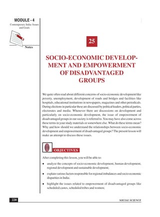 SOCIAL SCIENCE
MODULE - 4 Socio-economic Development and Empowerment of Disadvantaged Groups
Contemporary India: Issues
and Goals
220
Notes
25
SOCIO-ECONOMIC DEVELOP-
MENT AND EMPOWERMENT
OF DISADVANTAGED
GROUPS
We quite often read about different concerns of socio-economic development like
poverty, unemployment, development of roads and bridges and facilities like
hospitals, educational institutions in newspapers, magazines and other periodicals.
Duringelectionsinparticularthesearediscussedbypoliticalleaders,politicalparties,
electorates and media. Whenever there are discussions on development and
particularly on socio-economic development, the issue of empowerment of
disadvantaged groups in our society is referred to.You may have also come across
these terms in your study materials or somewhere else. What do these terms mean?
Why and how should we understand the relationships between socio-economic
development and empowerment of disadvantaged groups? The present lesson will
make an attempt to discuss these issues.
OBJECTIVES
After completing this lesson, you will be able to:
analyze the concepts of socio-economic development, human development,
regional development and sustainable development;
explain various factors responsible for regional imbalances and socio-economic
disparities in India;
highlight the issues related to empowerment of disadvantaged groups like
scheduled castes, scheduled tribes and women;
 
