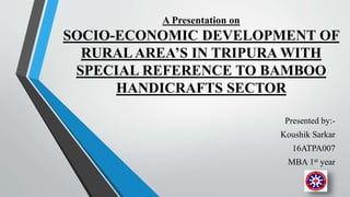 A Presentation on
SOCIO-ECONOMIC DEVELOPMENT OF
RURALAREA’S IN TRIPURA WITH
SPECIAL REFERENCE TO BAMBOO
HANDICRAFTS SECTOR
Presented by:-
Koushik Sarkar
16ATPA007
MBA 1st year
 