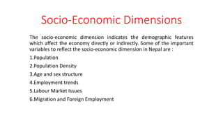 Socio-Economic Dimensions
The socio-economic dimension indicates the demographic features
which affect the economy directly or indirectly. Some of the important
variables to reflect the socio-economic dimension in Nepal are :
1.Population
2.Population Density
3.Age and sex structure
4.Employment trends
5.Labour Market Issues
6.Migration and Foreign Employment
 