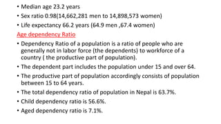 • Median age 23.2 years
• Sex ratio 0.98(14,662,281 men to 14,898,573 women)
• Life expectancy 66.2 years (64.9 men ,67.4 women)
Age dependency Ratio
• Dependency Ratio of a population is a ratio of people who are
generally not in labor force (the dependents) to workforce of a
country ( the productive part of population).
• The dependent part includes the population under 15 and over 64.
• The productive part of population accordingly consists of population
between 15 to 64 years.
• The total dependency ratio of population in Nepal is 63.7%.
• Child dependency ratio is 56.6%.
• Aged dependency ratio is 7.1%.
 