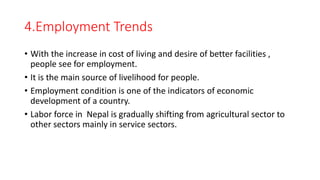 4.Employment Trends
• With the increase in cost of living and desire of better facilities ,
people see for employment.
• It is the main source of livelihood for people.
• Employment condition is one of the indicators of economic
development of a country.
• Labor force in Nepal is gradually shifting from agricultural sector to
other sectors mainly in service sectors.
 