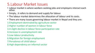 5.Labour Market Issues
• Labour market is where workers seeking jobs and employers interact each
other.
• Simply , it refers to demand and supply for labour.
• The labour market determines the allocation of labour and its costs.
• There are many issues governing labour market in Nepal and they are:
1.Employment dominated by agriculture sector
2.Higher number of women in labour force
3.A slight decline in labour force participation rate
4.Increase in unemployment rate
5.Low labour productivity
6.Migration for foreign employment
7.Pervalence of child labour
8.High dependency on informal sector
 