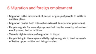6.Migration and foreign employment
• Migration is the movement of person or group of people to settle in
another place.
• Migration can be both internal or external, temporal or permanent.
• People migrate for several purposes that may be security, education ,
employment, better facilities.
• There is high tendency of migration in Nepal.
• People living in Himalayan and hilly region migrate to terai in search
of better opportunities and living standard.
 