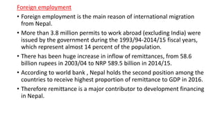Foreign employment
• Foreign employment is the main reason of international migration
from Nepal.
• More than 3.8 million permits to work abroad (excluding India) were
issued by the government during the 1993/94-2014/15 fiscal years,
which represent almost 14 percent of the population.
• There has been huge increase in inflow of remittances, from 58.6
billion rupees in 2003/04 to NRP 589.5 billion in 2014/15.
• According to world bank , Nepal holds the second position among the
countries to receive highest proportion of remittance to GDP in 2016.
• Therefore remittance is a major contributor to development financing
in Nepal.
 