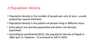 2.Population Density
• Population density is the number of people per unit of area , usually
quoted per square kilometer.
• Population density is the pattern of people living in different areas.
• Some places are sparsely populated and others are densely
populated.
• According to world bank(2015), the population density of Nepal in
1961 was 71. However , it increased to 199 in 2015.
 