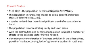 Current Status
• As of 2018 , the population density of Nepal is 207(P/Km²).
• The population in rural areas stands to be 81 percent and urban
areas 19 percent (5,811,187).
• It can be noticed that there is a significant trend of urbanization in
Nepal.
• The population is concentrating in city and town areas.
• With the distribution and density of population in Nepal, a number of
effects to the business sector may be noticed.
• For examples concentration of business activities in the urban areas,
growth of market economy, lack of agricultural workers in rural area.
 