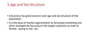 3.Age and Sex Structure
• A business has great concern over age and sex structure of the
population.
• It is the base of market segmentation to formulate marketing and
other strategies by focusing on the target customers as male or
female , young or old , etc.
 