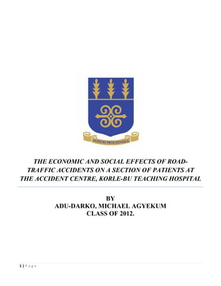 THE ECONOMIC AND SOCIAL EFFECTS OF ROAD-
  TRAFFIC ACCIDENTS ON A SECTION OF PATIENTS AT
THE ACCIDENT CENTRE, KORLE-BU TEACHING HOSPITAL


                      BY
         ADU-DARKO, MICHAEL AGYEKUM
                CLASS OF 2012.




1|Page
 