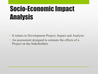 Socio-Economic Impact Analysis It relates to Development Project, Impact and Analysis An assessment designed to estimate the effects of a Project on the Stakeholders 