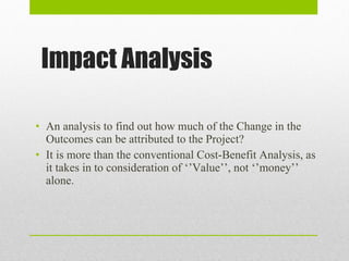 Impact Analysis An analysis to find out how much of the Change in the Outcomes can be attributed to the Project? It is more than the conventional Cost-Benefit Analysis, as it takes in to consideration of ‘’Value’’, not ‘’money’’ alone. 