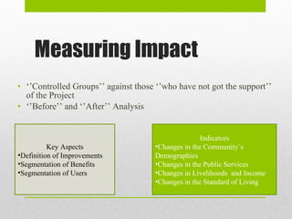 Measuring Impact ‘’ Controlled Groups’’ against those ‘’who have not got the support’’ of the Project ‘’ Before’’ and ‘’After’’ Analysis Key Aspects Definition of Improvements Segmentation of Benefits Segmentation of Users Indicators Changes in the Community’s Demographies Changes in the Public Services Changes in Livelihoods  and Income Changes in the Standard of Living 
