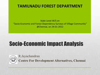 Socio-Economic Impact Analysis R.Jayachandran Centre For Development Alternatives, Chennai TAMILNADU FOREST DEPARTMENT State Level W/S on ‘’ Socio-Economic and Forest Dependency Surveys of Village Community’’ @Chennai, on 24-01-2012 