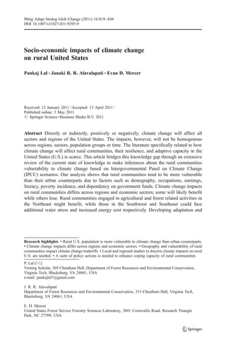 Mitig Adapt Strateg Glob Change (2011) 16:819–844
DOI 10.1007/s11027-011-9295-9




Socio-economic impacts of climate change
on rural United States

Pankaj Lal & Janaki R. R. Alavalapati & Evan D. Mercer




Received: 12 January 2011 / Accepted: 13 April 2011 /
Published online: 3 May 2011
# Springer Science+Business Media B.V. 2011



Abstract Directly or indirectly, positively or negatively, climate change will affect all
sectors and regions of the United States. The impacts, however, will not be homogenous
across regions, sectors, population groups or time. The literature specifically related to how
climate change will affect rural communities, their resilience, and adaptive capacity in the
United States (U.S.) is scarce. This article bridges this knowledge gap through an extensive
review of the current state of knowledge to make inferences about the rural communities
vulnerability to climate change based on Intergovernmental Panel on Climate Change
(IPCC) scenarios. Our analysis shows that rural communities tend to be more vulnerable
than their urban counterparts due to factors such as demography, occupations, earnings,
literacy, poverty incidence, and dependency on government funds. Climate change impacts
on rural communities differs across regions and economic sectors; some will likely benefit
while others lose. Rural communities engaged in agricultural and forest related activities in
the Northeast might benefit, while those in the Southwest and Southeast could face
additional water stress and increased energy cost respectively. Developing adaptation and




Research highlights • Rural U.S. population is more vulnerable to climate change than urban counterparts.
• Climate change impacts differ across regions and economic sectors. • Geography and vulnerability of rural
communities impact climate change tradeoffs. • Local and regional studies to discern climate impacts on rural
U.S. are needed. • A suite of policy actions is needed to enhance coping capacity of rural communities
P. Lal (*)
Visiting Scholar, 305 Cheatham Hall, Department of Forest Resources and Environmental Conservation,
Virginia Tech, Blacksburg, VA 24061, USA
e-mail: pankajlal7@gmail.com

J. R. R. Alavalapati
Department of Forest Resources and Environmental Conservation, 313 Cheatham Hall, Virginia Tech,
Blacksburg, VA 24061, USA

E. D. Mercer
United States Forest Service Forestry Sciences Laboratory, 3041 Cornwallis Road, Research Triangle
Park, NC 27709, USA
 