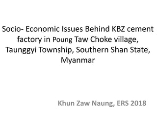Socio- Economic Issues Behind KBZ cement
factory in Poung Taw Choke village,
Taunggyi Township, Southern Shan State,
Myanmar
Khun Zaw Naung, ERS 2018
 
