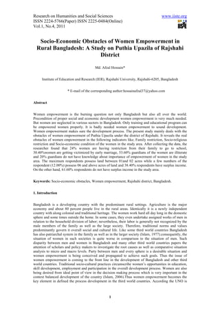 Research on Humanities and Social Sciences                                              www.iiste.org
ISSN 2224-5766(Paper) ISSN 2225-0484(Online)
Vol.1, No.4, 2011


   Socio-Economic Obstacles of Women Empowerment in
  Rural Bangladesh: A Study on Puthia Upazila of Rajshahi
                         District

                                          Md. Afzal Hossain*


      Institute of Education and Research (IER), Rajshahi University, Rajshahi-6205, Bangladesh


                       * E-mail of the corresponding author:hossainafzal37@yahoo.com


Abstract


Women empowerment is the burning question not only Bangladesh but also all over the world.
Precondition of proper social and economic development women empowerment is very much needed.
But women are neglected in various sectors in Bangladesh. Only training and educational program can
be empowered women properly. It is badly needed women empowerment to sound development.
Women empowerment makes sure the development process. The present study mainly deals with the
obstacles of women empowerment of Puthia Upazila under the district of Rajshahi. It reveals the real
obstacles of women empowerment in the following indicators like; Family restriction, Socio-religious
restriction and Socio-economic condition of the women in the study area. After collecting the data, the
researcher found that 24% women are having restriction from their family to go to school,
30.40%women are getting victimized by early marriage, 53.60% guardians of the women are illiterate
and 20% guardians do not have knowledge about importance of empowerment of women in the study
area. The maximum respondents possess land between 01and 02 acres while a few numbers of the
respondent (12.00%) possess 06 and above acres of land and 38.40% respondents have surplus income.
On the other hand, 61.60% respondents do not have surplus income in the study area.


Keywords: Socio-economic obstacles, Women empowerment, Rajshahi district, Bangladesh.


1. Introduction


Bangladesh is a developing country with the predominant rural settings. Agriculture is the major
economy and about 80 percent people live in the rural areas. Identically it is a newly independent
country with along colonial and traditional heritage. The women work hard all day long in the domestic
sphere and some times outside the home. In some cases, they even undertake assigned works of men in
relation to the household division of labor; nevertheless, their labor is generally not recognized by the
male members of the family as well as the large society. Therefore, traditional norms and values
predominantly govern it overall social and cultural life. Like some third world countries Bangladesh
has also patriarchal system in the family as well as in the larger society (Islam, 1977).consequently, the
situation of women in such societies is quite worse in comparison to the situation of men. Such
disparity between men and women in Bangladesh and many other third world countries papers the
attention of scholars and policy makers to investigate the root causes as well as comparative situation
analysis to micro and macro levels. Party between men and every sphere is a desirable situation and
women empowerment is being conceived and propagated to achieve such goals. Thus the issue of
women empowerment is coming to the front line in the development of Bangladesh and other third
world countries. Traditional socio-cultural practices circumscribe women’s opportunities in education,
skill development, employment and participation in the overall development process. Women are also
being desired from ideal point of view in the decision making process which is very important in the
context balanced development of the country (Islam, 2006).Thus women empowerment becomes the
key element in defined the process development in the third world countries. According the UNO is



                                                    1
 
